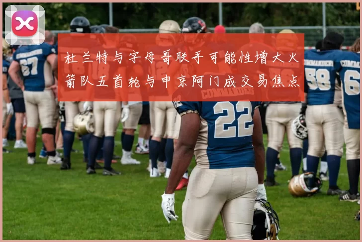 杜兰特与字母哥联手可能性增大火箭队五首轮与申京阿门成交易焦点