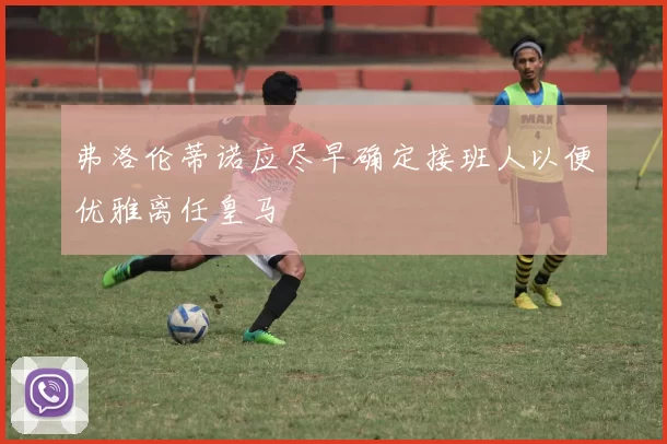 弗洛伦蒂诺应尽早确定接班人以便优雅离任皇马