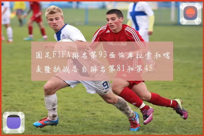 国足FIFA排名第93面临库拉索和喀麦隆挑战各自排名第81和第45