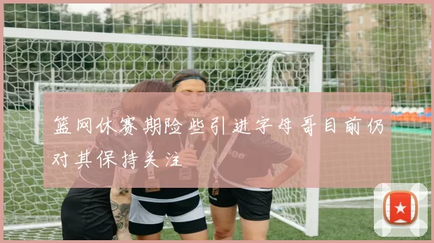 篮网休赛期险些引进字母哥目前仍对其保持关注