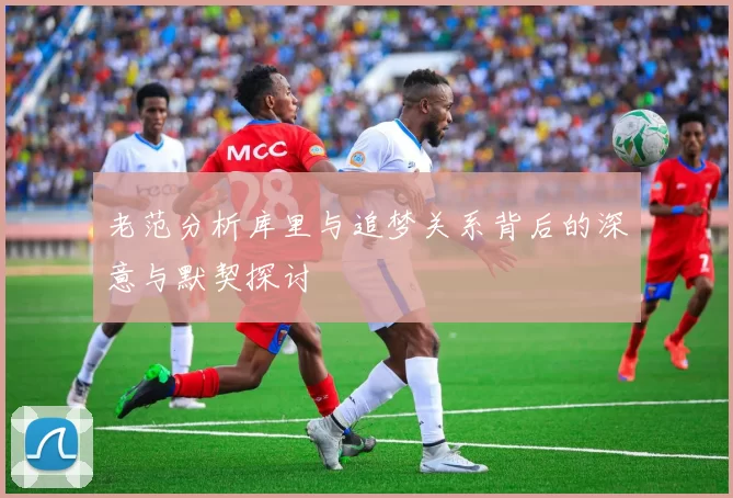 老范分析库里与追梦关系背后的深意与默契探讨