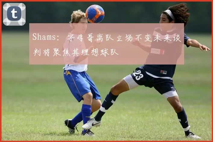Shams：字母哥离队立场不变未来谈判将聚焦其理想球队