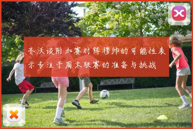 齐沃谈附加赛对阵穆帅的可能性表示专注于周末联赛的准备与挑战