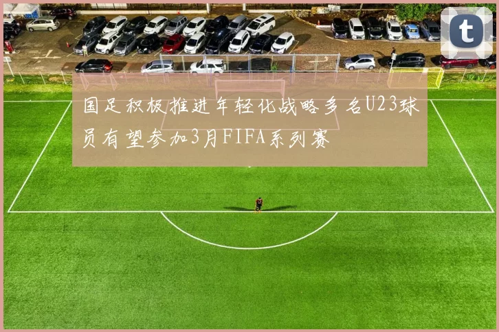 国足积极推进年轻化战略多名U23球员有望参加3月FIFA系列赛