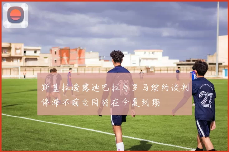 斯基拉透露迪巴拉与罗马续约谈判停滞不前合同将在今夏到期